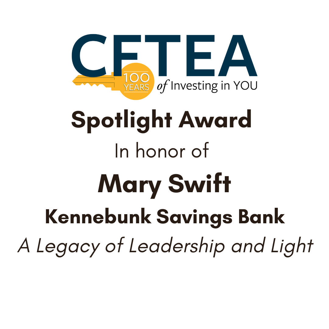 Graphic featuring the CFTEA logo with a gold key symbol celebrating “100 Years of Investing in YOU.” Below the logo, text reads: “Spotlight Award in honor of Mary Swift, Kennebunk Savings Bank. A Legacy of Leadership and Light.” This image recognizes CFTEA Board Member Mary Swift for her leadership and lasting impact.