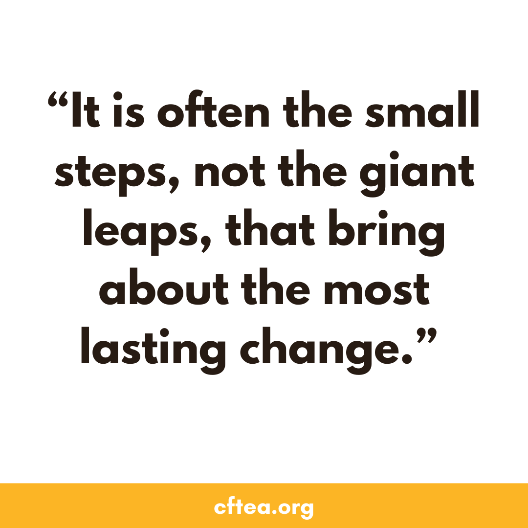 A white graphic with a bold quote in dark text that reads, “It is often the small steps, not the giant leaps, that bring about the most lasting change.” A gold bar runs along the bottom with the text cftea.org.