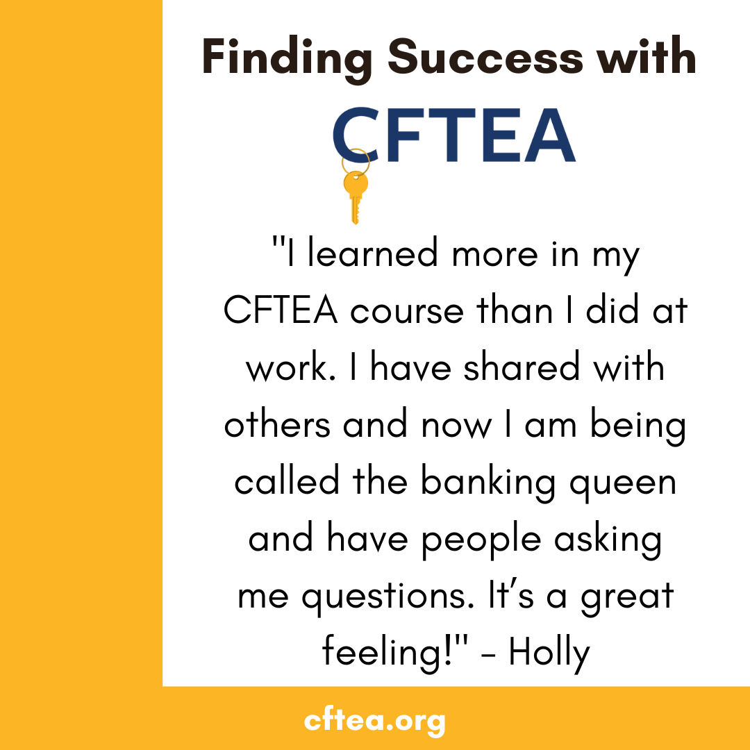 A white graphic with gold accents that reads Finding Success with CFTEA at the top, with the CFTEA logo and a gold key beneath it. The center features a student quote that says, “I learned more in my CFTEA course than I did at work. I have shared with others and now I am being called the banking queen and have people asking me questions. It’s a great feeling!” The quote is signed by Holly. A gold bar along the bottom displays cftea.org.