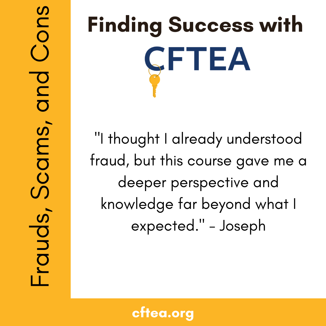 A white graphic with gold accents titled Finding Success with CFTEA at the top, with the CFTEA logo and gold key beneath it. Along the left side is a vertical gold bar that reads Frauds, Scams, and Cons. The center features a student quote that says, “I thought I already understood fraud, but this course gave me a deeper perspective and knowledge far beyond what I expected.” The quote is signed by Joseph. A gold bar along the bottom displays cftea.org.