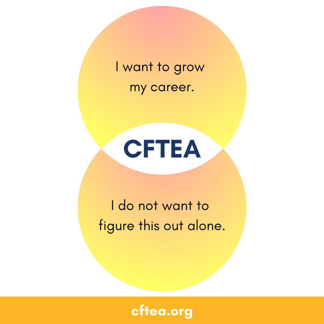 A simple graphic with two overlapping yellow and orange circles forming a Venn diagram. The top circle reads, I want to grow my career. The bottom circle reads, I do not want to figure this out alone. In the center overlap is the text CFTEA. A gold bar along the bottom displays cftea.org.