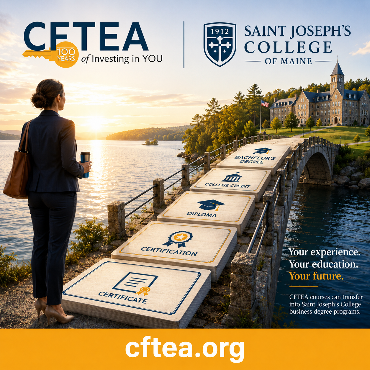 A professional woman stands beside a peaceful lake at sunrise, looking toward a stone bridge that leads to Saint Joseph's College of Maine. Oversized educational milestones create a pathway across the bridge, progressing from Certificate, Certification, Diploma, and College Credit to Bachelor's Degree, symbolizing career and academic growth. The top of the image features the CFTEA 100 Years logo alongside the Saint Joseph's College of Maine logo. On the right, text reads, "Your experience. Your education. Your future." with a note explaining that CFTEA courses can transfer into Saint Joseph's College business degree programs. A gold banner across the bottom displays cftea.org in large white lettering.