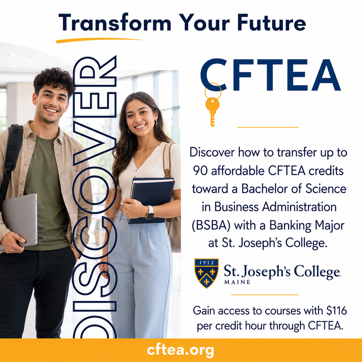 Wide promotional graphic for CFTEA and St. Joseph's College of Maine. The left side features two smiling college students standing in a bright academic building, one holding a laptop and the other carrying notebooks. Large vertical text reads "DISCOVER." Across the top, the headline says "Transform Your Future." On the right, the CFTEA logo with a gold key icon appears above information explaining that students can transfer up to 90 affordable CFTEA credits toward a Bachelor of Science in Business Administration with a Banking Major at St. Joseph's College. The St. Joseph's College logo is displayed beneath the text, followed by the statement, "Gain access to courses with $116 per credit hour through CFTEA." A gold bar spans the bottom of the graphic with "cftea.org" centered in white text.
